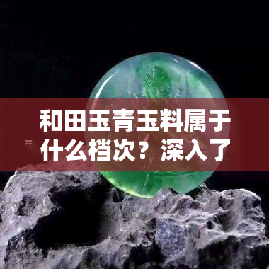 和田玉青玉料属于什么档次？深入了解和田青玉的种类与品质