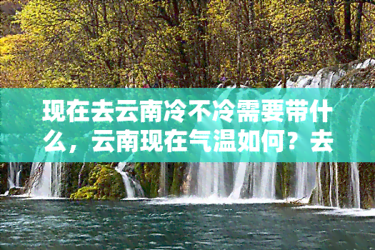 现在去云南冷不冷需要带什么，云南现在气温如何？去旅游需要准备哪些衣物？