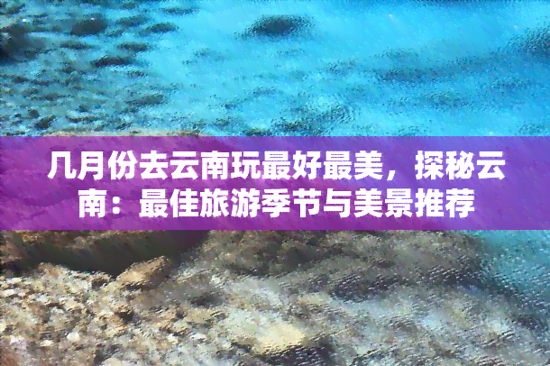 几月份去云南玩更好最美，探秘云南：更佳旅游季节与美景推荐