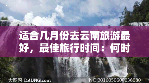 适合几月份去云南旅游更好，更佳旅行时间：何时是游览云南的更佳时机？