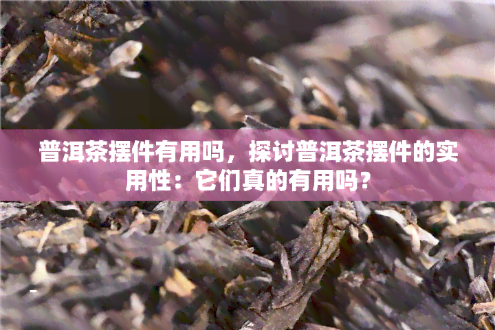 普洱茶摆件有用吗，探讨普洱茶摆件的实用性：它们真的有用吗？