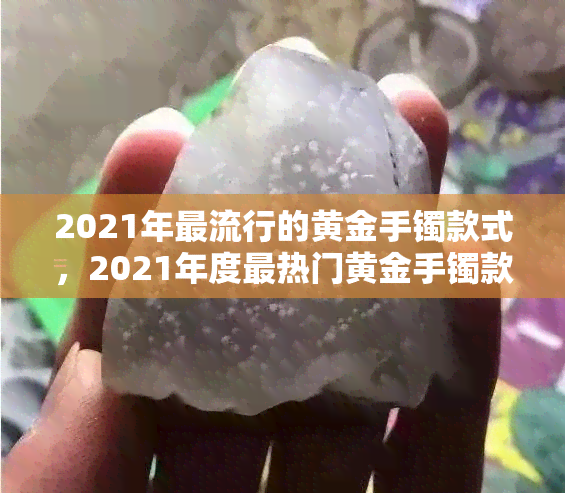 2021年更流行的黄金手镯款式，2021年度最热门黄金手镯款式，你值得拥有！