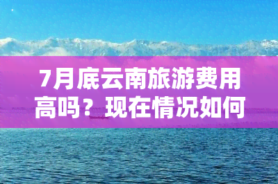 7月底云南旅游费用高吗？现在情况如何？