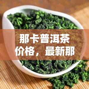 那卡普洱茶价格，最新那卡普洱茶市场价格行情解析