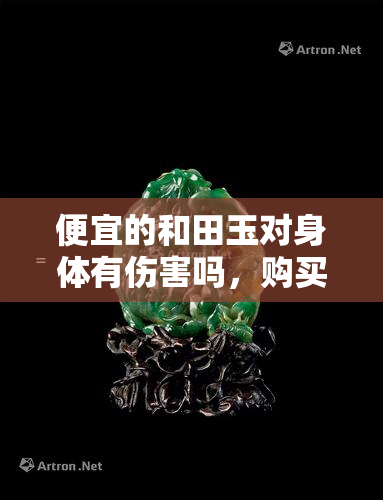 便宜的和田玉对身体有伤害吗，购买便宜的和田玉时需要注意，它们可能对身体造成伤害