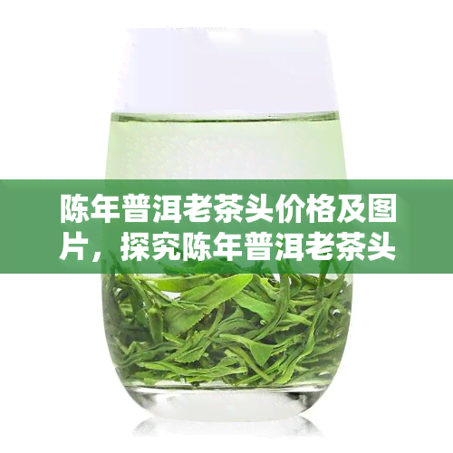 陈年普洱老茶头价格及图片，探究陈年普洱老茶头的市场价格与精美图片