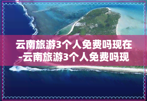 云南旅游3个人免费吗现在-云南旅游3个人免费吗现在多少钱