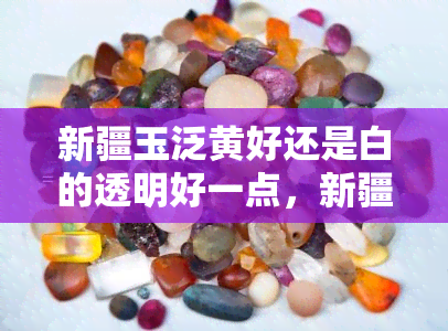 新疆玉泛黄好还是白的透明好一点，新疆玉：泛黄和透明哪种更好？