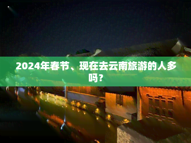 2024年春节、现在去云南旅游的人多吗？