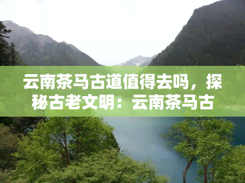 云南茶马古道值得去吗，探秘古老文明：云南茶马古道值得一游吗？