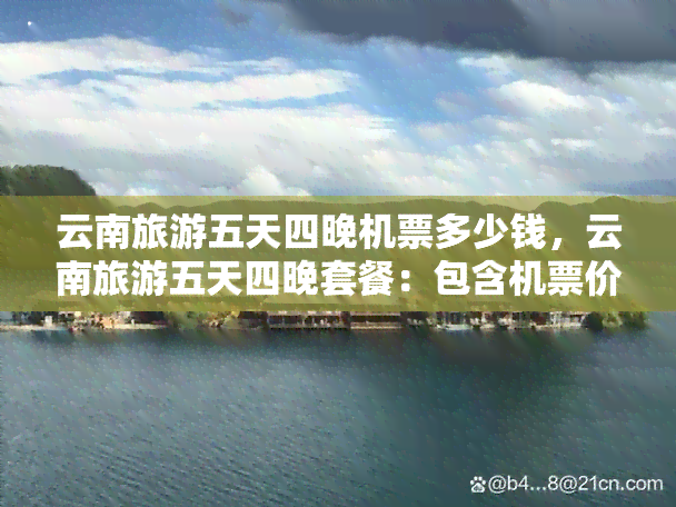 云南旅游五天四晚机票多少钱，云南旅游五天四晚套餐：包含机票价格全解析！