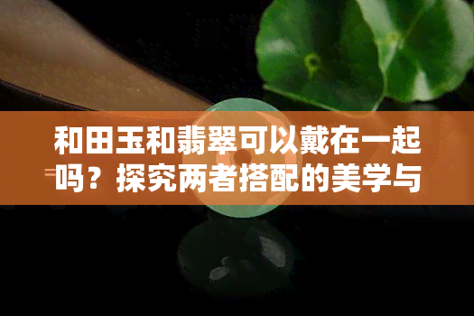 和田玉和翡翠可以戴在一起吗？探究两者搭配的美学与禁忌