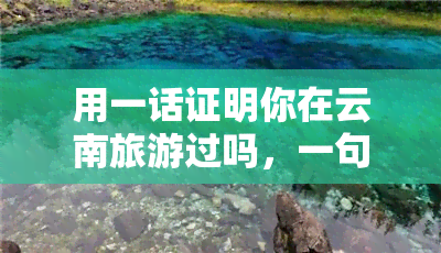 用一话证明你在云南旅游过吗，一句话证明你去过云南旅游？看我的经历！