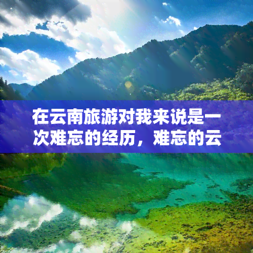 在云南旅游对我来说是一次难忘的经历，难忘的云南之旅：我的云南旅游经历