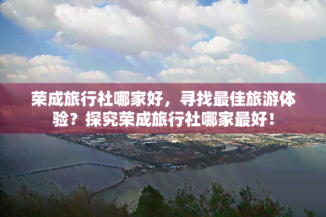 荣成旅行社哪家好，寻找更佳旅游体验？探究荣成旅行社哪家更好！