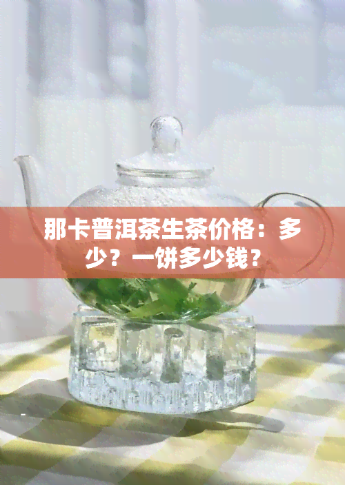 那卡普洱茶生茶价格：多少？一饼多少钱？