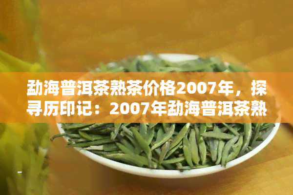 勐海普洱茶熟茶价格2007年，探寻历印记：2007年勐海普洱茶熟茶的价格回顾