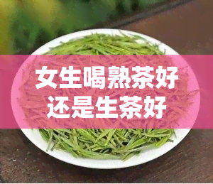 女生喝熟茶好还是生茶好？探讨两款茶叶对女性健的差异与优劣