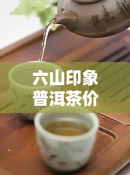 六山印象普洱茶价格，探究六山印象普洱茶的价格与品质关系