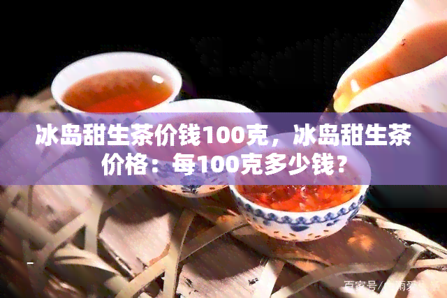 冰岛甜生茶价钱100克，冰岛甜生茶价格：每100克多少钱？