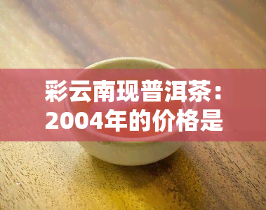 彩云南现普洱茶：2004年的价格是多少？