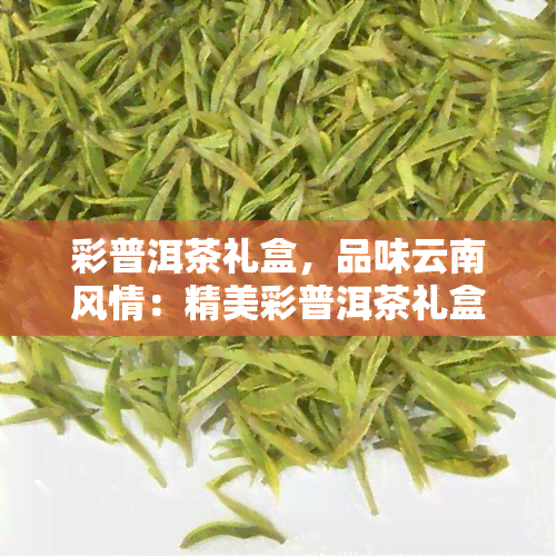 彩普洱茶礼盒，品味云南风情：精美彩普洱茶礼盒推荐