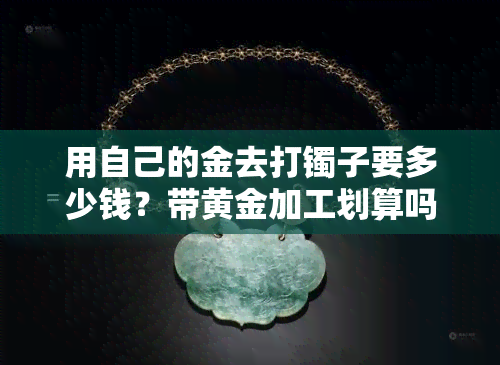 用自己的金去打镯子要多少钱？带黄金加工划算吗？金价与手工费如何计算？