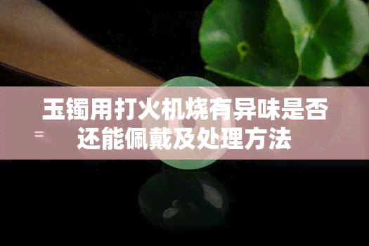 玉镯用打火机烧有异味是否还能佩戴及处理方法