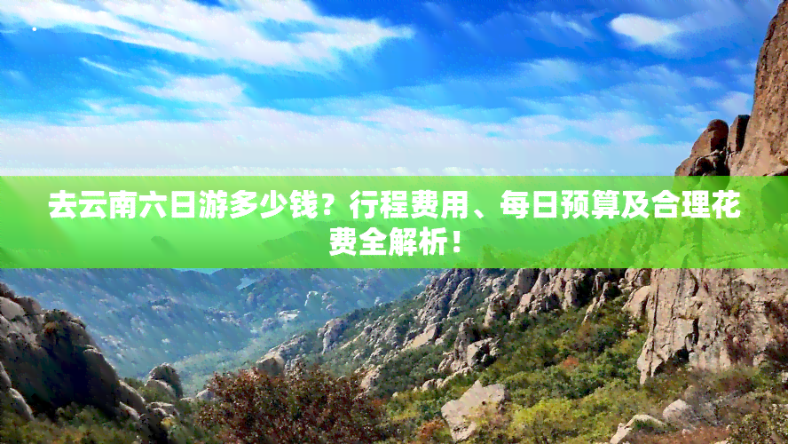 去云南六日游多少钱？行程费用、每日预算及合理花费全解析！