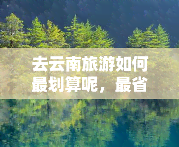 去云南旅游如何最划算呢，最省钱攻略：云南旅游如何才能玩得又省又开心？