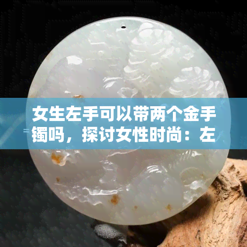 女生左手可以带两个金手镯吗，探讨女性时尚：左手能否同时佩戴两只金手镯？