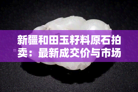新疆和田玉籽料原石拍卖：最新成交价与市场趋势分析