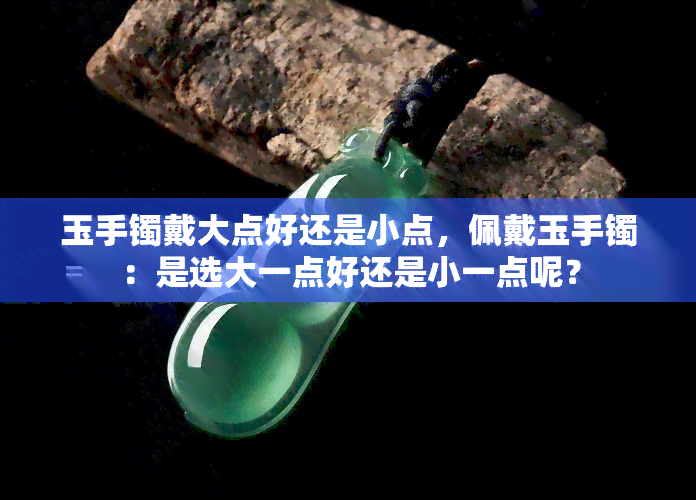 玉手镯戴大点好还是小点，佩戴玉手镯：是选大一点好还是小一点呢？