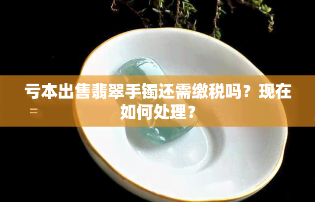 亏本出售翡翠手镯还需缴税吗？现在如何处理？