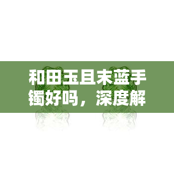 和田玉且末蓝手镯好吗，深度解析：和田玉且末蓝手镯的优缺点及选购建议