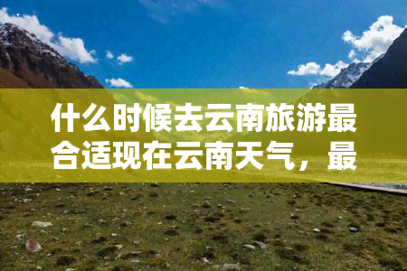 什么时候去云南旅游最合适现在云南天气，更佳旅行时间：现在是游览云南的更佳时机，云南省的天气如何？