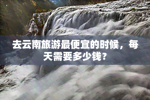 去云南旅游更便宜的时候，每天需要多少钱？