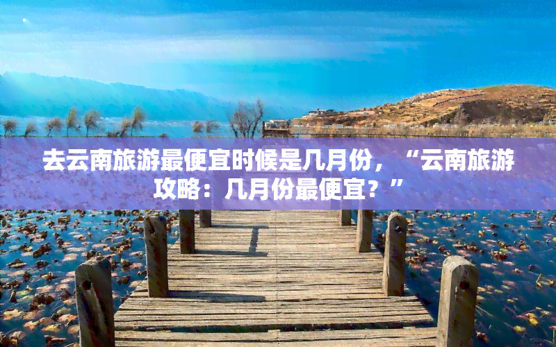 去云南旅游更便宜时候是几月份，“云南旅游攻略：几月份更便宜？”