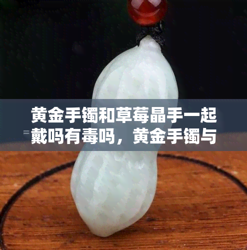 黄金手镯和草莓晶手一起戴吗有吗，黄金手镯与草莓晶手链能同时佩戴吗？有无副作用风险？