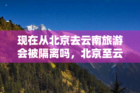 现在从北京去云南旅游会被隔离吗，北京至云南旅游需隔离？最新措施解析