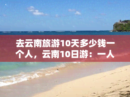 去云南旅游10天多少钱一个人，云南10日游：一人费用全揭秘！