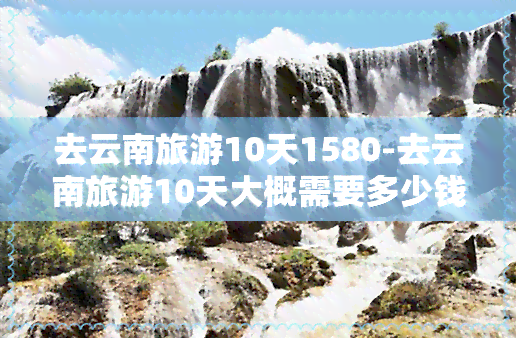 去云南旅游10天1580-去云南旅游10天大概需要多少钱?