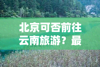 北京可否前往云南旅游？最新消息查询与新闻报道