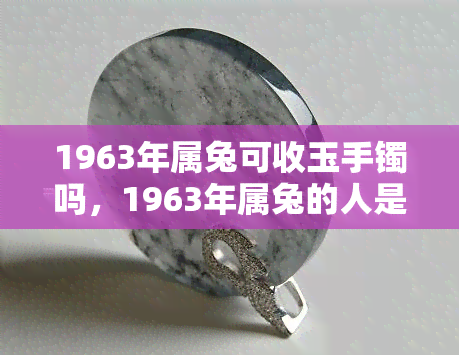 1963年属兔可收玉手镯吗，1963年属兔的人是否适合佩戴玉手镯？