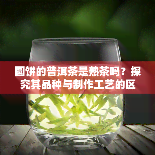 圆饼的普洱茶是熟茶吗？探究其品种与制作工艺的区别