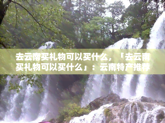 去云南买礼物可以买什么，「去云南买礼物可以买什么」：云南特产推荐及购买指南