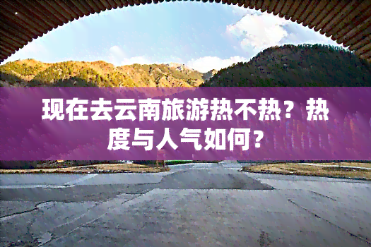 现在去云南旅游热不热？热度与人气如何？