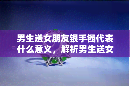 男生送女朋友银手镯代表什么意义，解析男生送女朋友银手镯的深刻含义