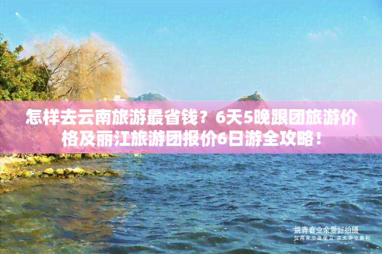 怎样去云南旅游最省钱？6天5晚跟团旅游价格及丽江旅游团报价6日游全攻略！