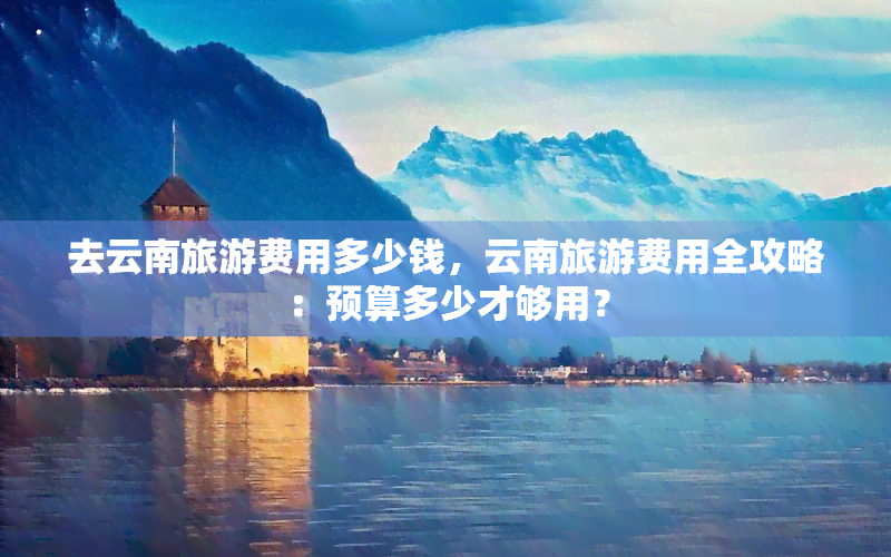 去云南旅游费用多少钱，云南旅游费用全攻略：预算多少才够用？